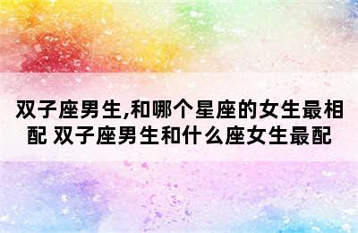 双子座男生,和哪个星座的女生最相配 双子座男生和什么座女生最配